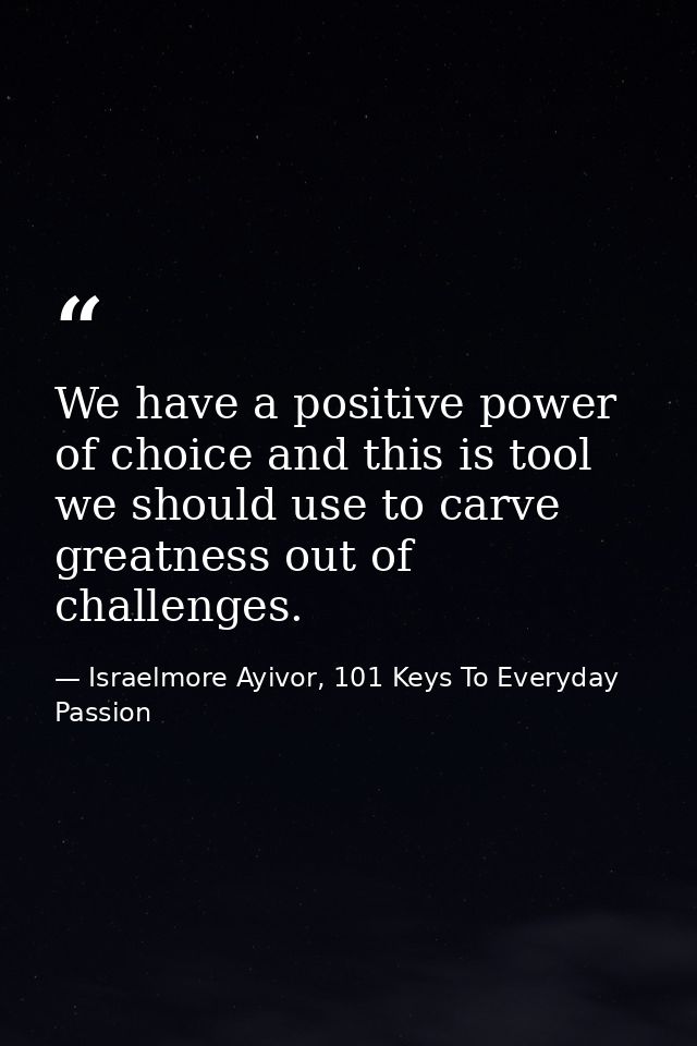 We have a positive power of choice and this is tool we should use to carve greatness out of challenges. — Israelmore Ayivor, 101 Keys To Everyday Passion