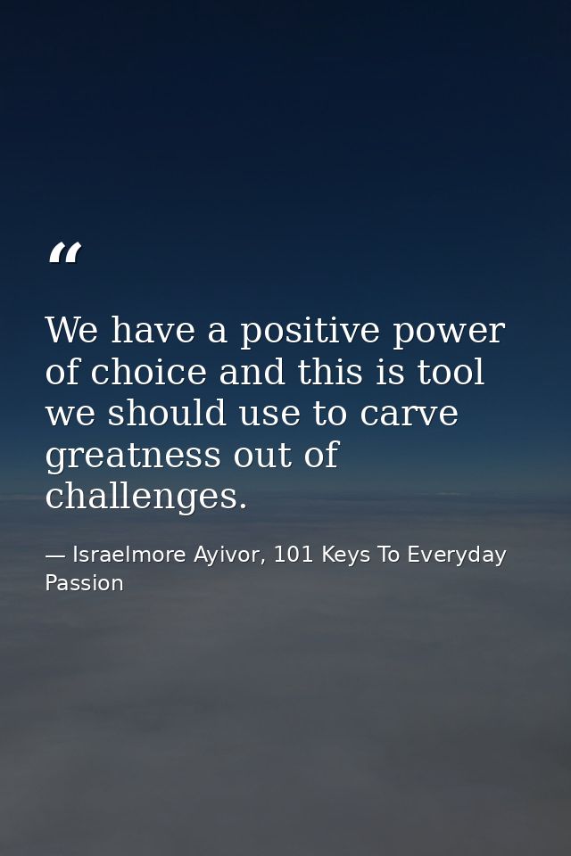 We have a positive power of choice and this is tool we should use to carve greatness out of challenges. — Israelmore Ayivor, 101 Keys To Everyday Passion