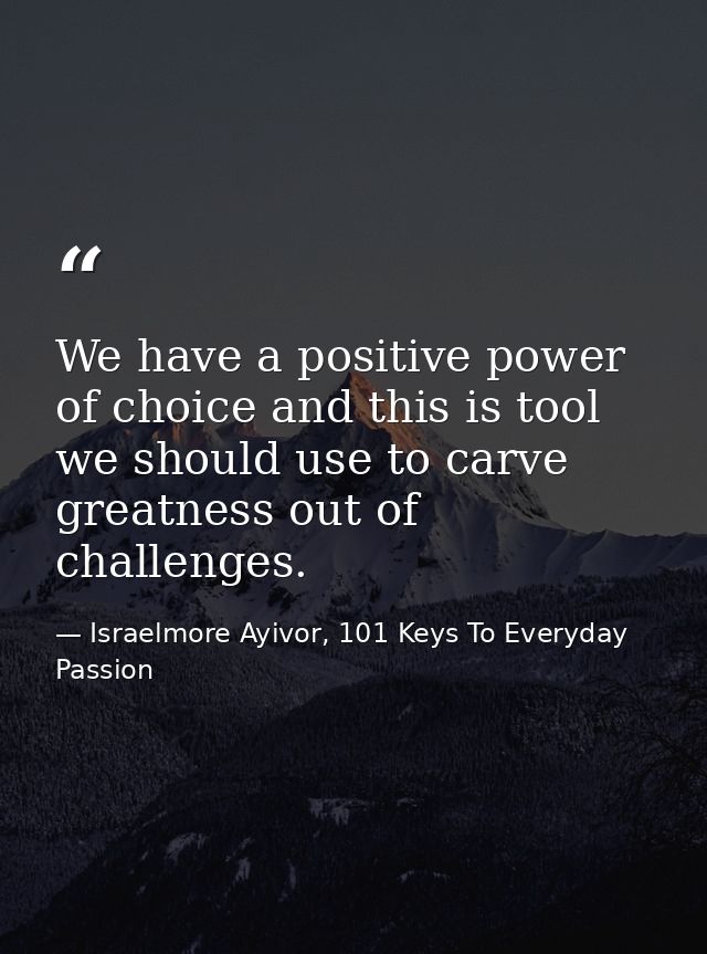 We have a positive power of choice and this is tool we should use to carve greatness out of challenges. — Israelmore Ayivor, 101 Keys To Everyday Passion
