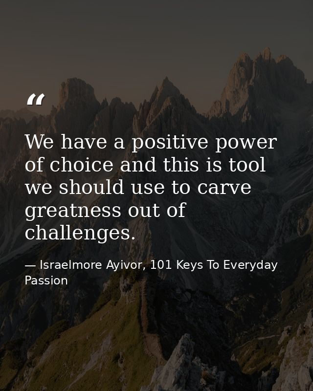 We have a positive power of choice and this is tool we should use to carve greatness out of challenges. — Israelmore Ayivor, 101 Keys To Everyday Passion
