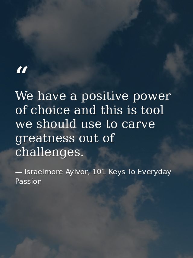 We have a positive power of choice and this is tool we should use to carve greatness out of challenges. — Israelmore Ayivor, 101 Keys To Everyday Passion