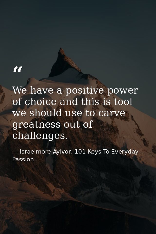 We have a positive power of choice and this is tool we should use to carve greatness out of challenges. — Israelmore Ayivor, 101 Keys To Everyday Passion