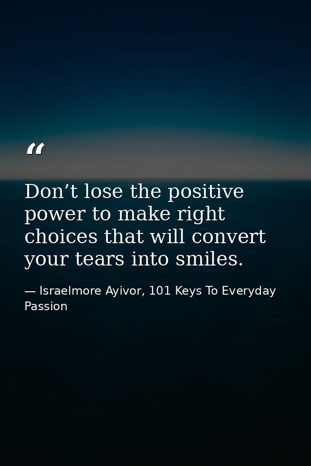 Don’t lose the positive power to make right choices that will convert your tears into smiles. — Israelmore Ayivor, 101 Keys To Everyday Passion
