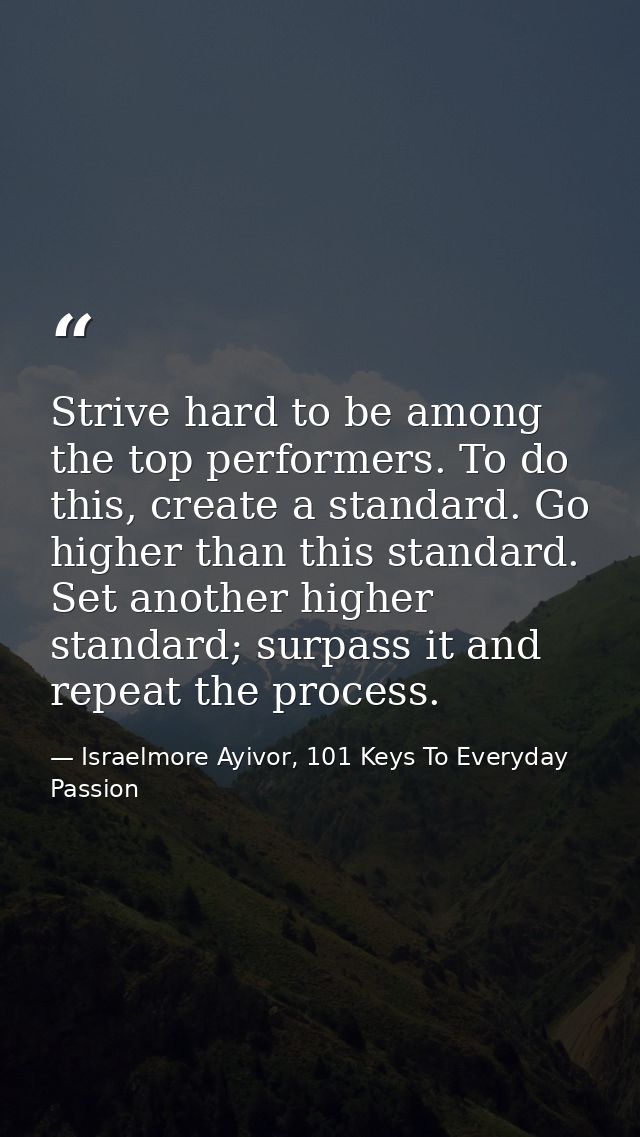 Strive hard to be among the top performers. To do this, create a standard. Go higher than this standard. Set another hig — Israelmore Ayivor, 101 Keys To Everyday Passion