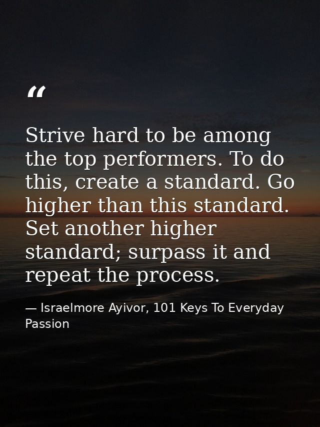 Strive hard to be among the top performers. To do this, create a standard. Go higher than this standard. Set another hig — Israelmore Ayivor, 101 Keys To Everyday Passion