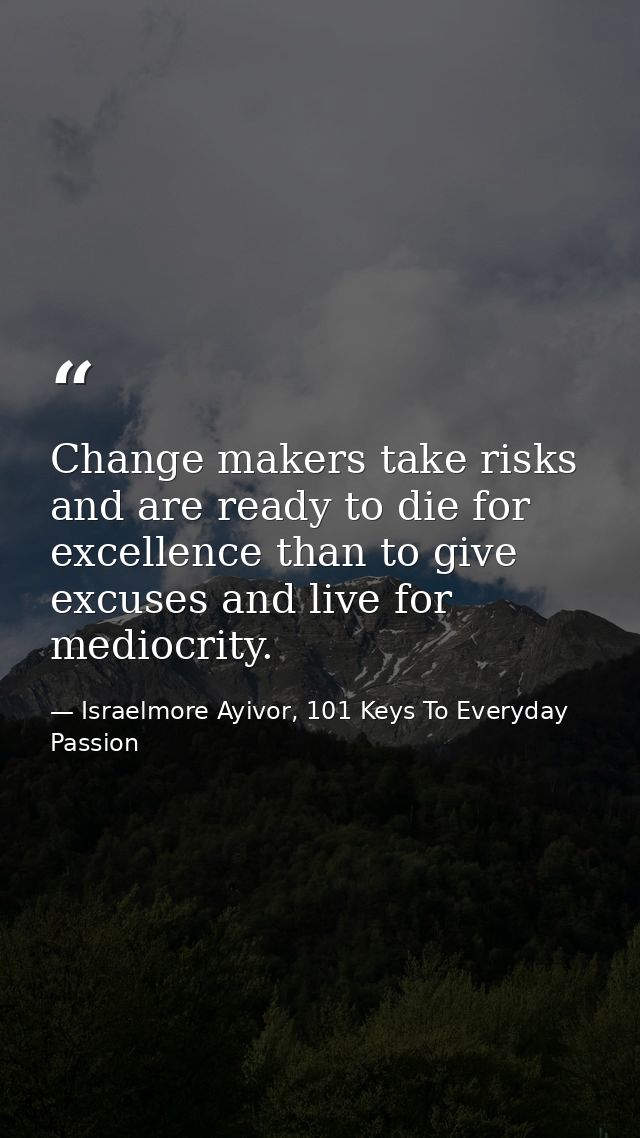 Change makers take risks and are ready to die for excellence than to give excuses and live for mediocrity. — Israelmore Ayivor, 101 Keys To Everyday Passion