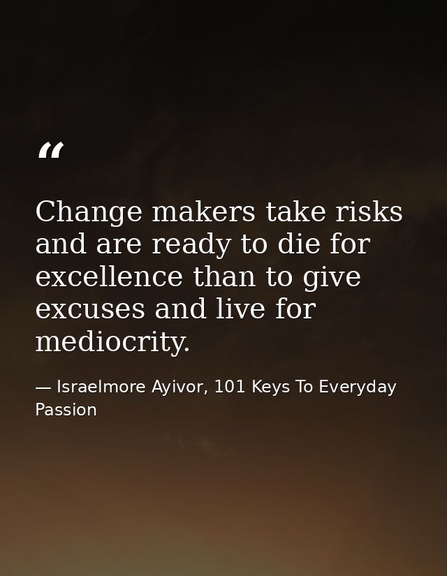 Change makers take risks and are ready to die for excellence than to give excuses and live for mediocrity. — Israelmore Ayivor, 101 Keys To Everyday Passion