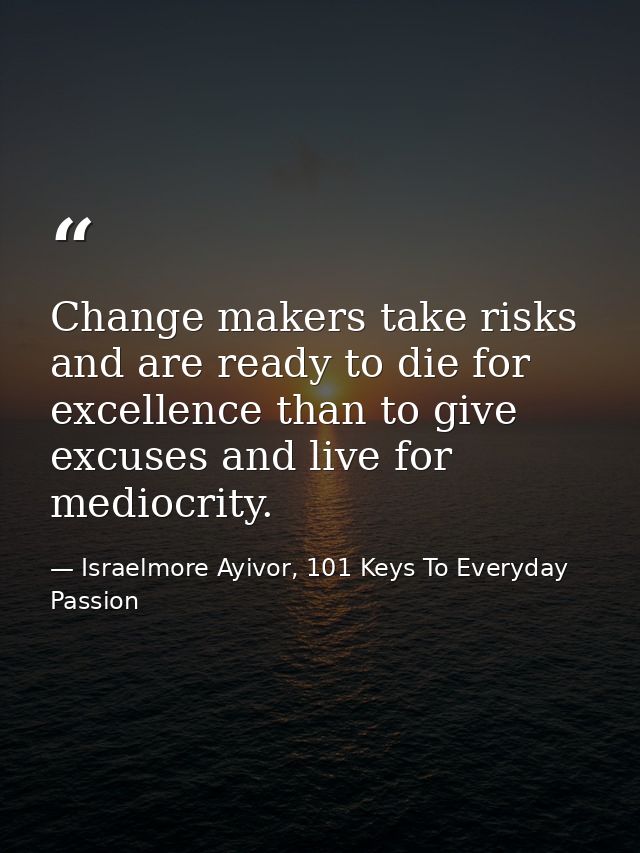 Change makers take risks and are ready to die for excellence than to give excuses and live for mediocrity. — Israelmore Ayivor, 101 Keys To Everyday Passion