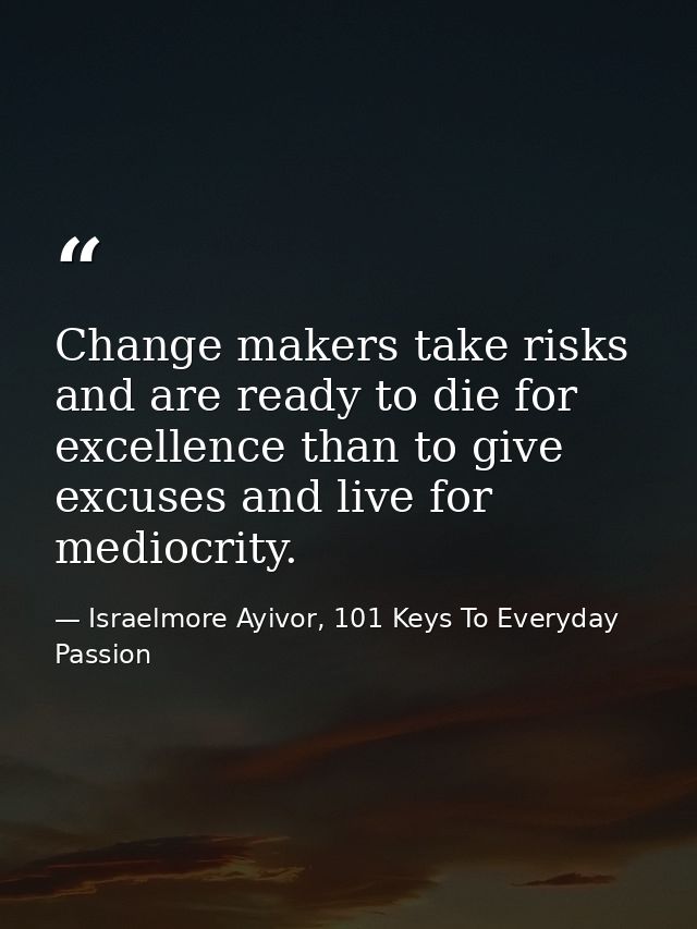Change makers take risks and are ready to die for excellence than to give excuses and live for mediocrity. — Israelmore Ayivor, 101 Keys To Everyday Passion