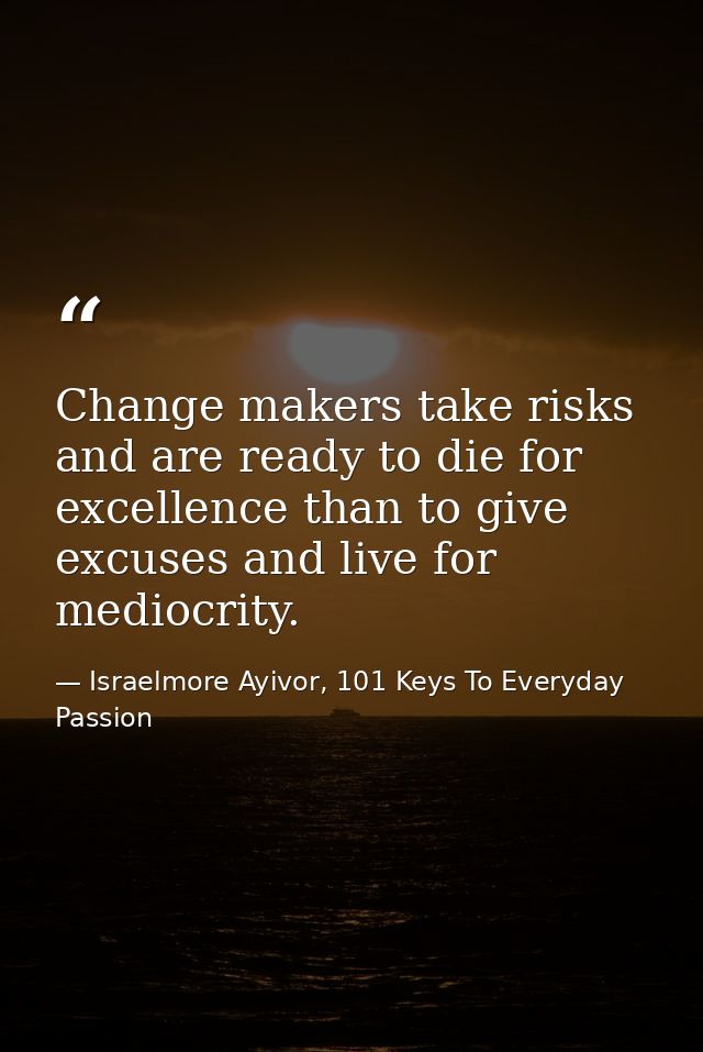 Change makers take risks and are ready to die for excellence than to give excuses and live for mediocrity. — Israelmore Ayivor, 101 Keys To Everyday Passion