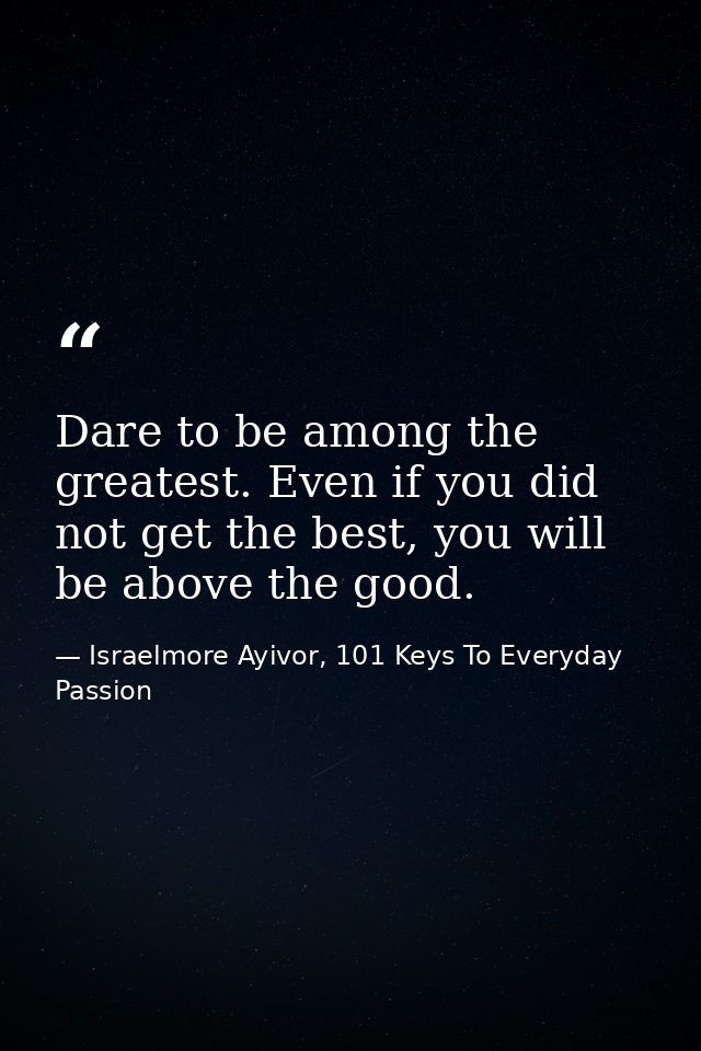 Dare to be among the greatest. Even if you did not get the best, you will be above the good. — Israelmore Ayivor, 101 Keys To Everyday Passion