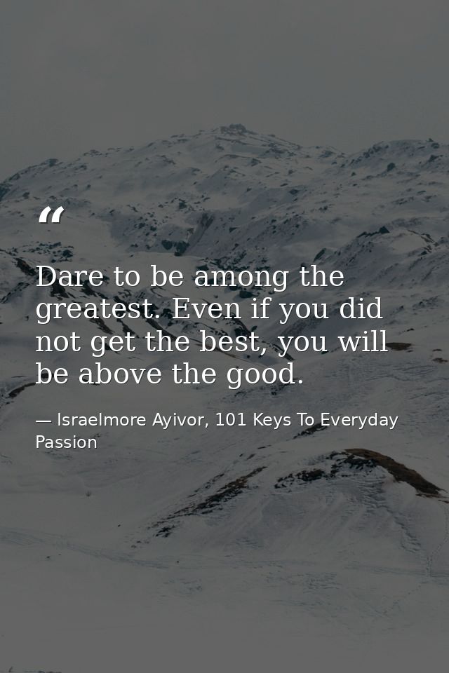 Dare to be among the greatest. Even if you did not get the best, you will be above the good. — Israelmore Ayivor, 101 Keys To Everyday Passion