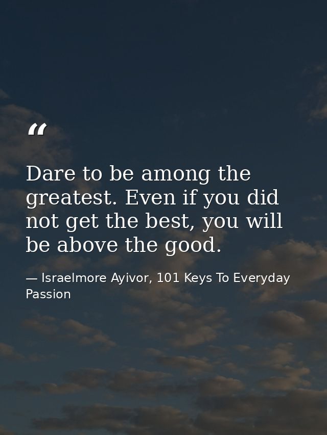 Dare to be among the greatest. Even if you did not get the best, you will be above the good. — Israelmore Ayivor, 101 Keys To Everyday Passion
