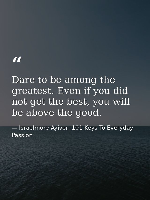 Dare to be among the greatest. Even if you did not get the best, you will be above the good. — Israelmore Ayivor, 101 Keys To Everyday Passion