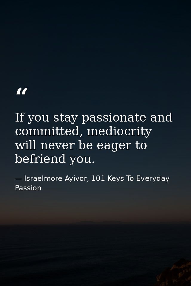 If you stay passionate and committed, mediocrity will never be eager to befriend you. — Israelmore Ayivor, 101 Keys To Everyday Passion
