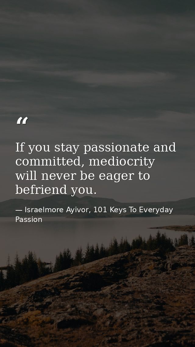If you stay passionate and committed, mediocrity will never be eager to befriend you. — Israelmore Ayivor, 101 Keys To Everyday Passion