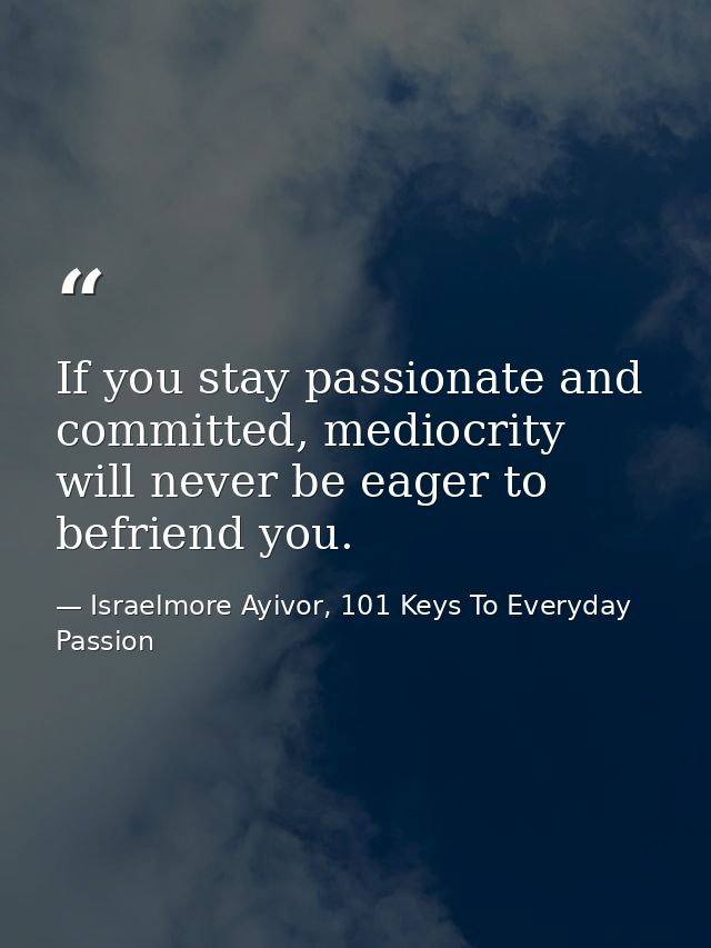 If you stay passionate and committed, mediocrity will never be eager to befriend you. — Israelmore Ayivor, 101 Keys To Everyday Passion