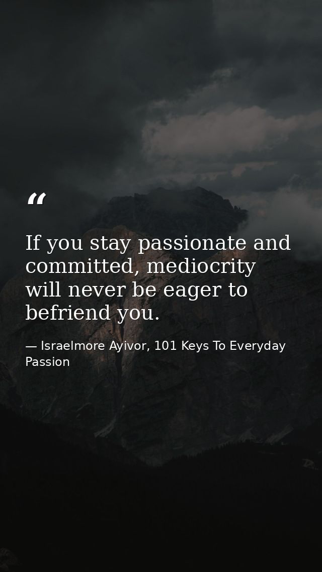 If you stay passionate and committed, mediocrity will never be eager to befriend you. — Israelmore Ayivor, 101 Keys To Everyday Passion