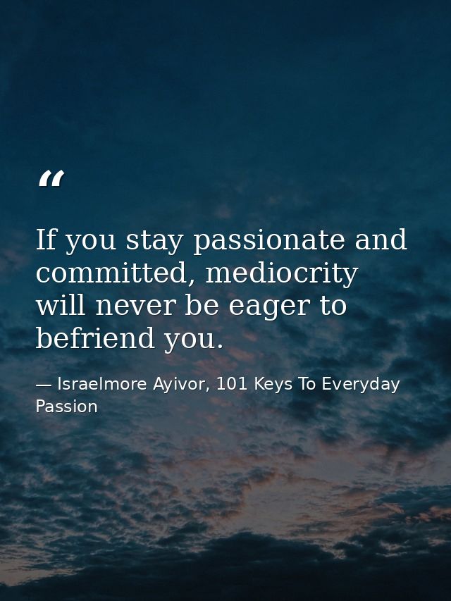 If you stay passionate and committed, mediocrity will never be eager to befriend you. — Israelmore Ayivor, 101 Keys To Everyday Passion