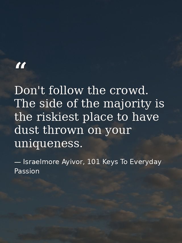 Don't follow the crowd. The side of the majority is the riskiest place to have dust thrown on your uniqueness. — Israelmore Ayivor, 101 Keys To Everyday Passion