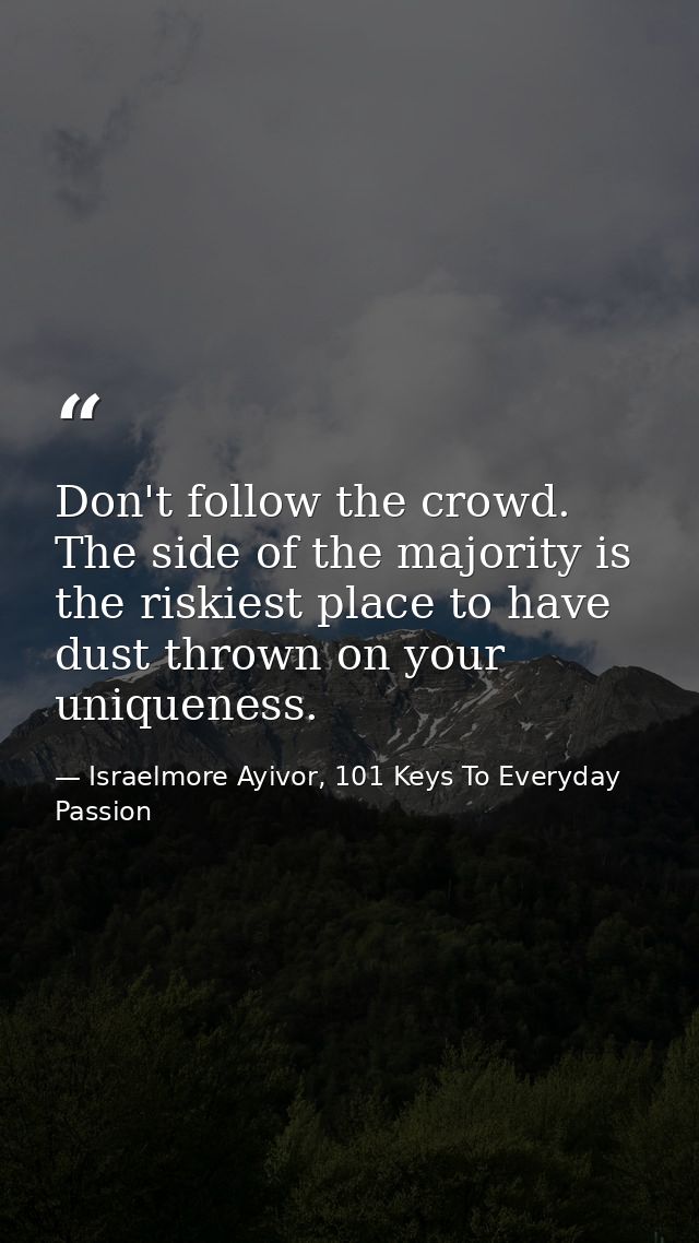 Don't follow the crowd. The side of the majority is the riskiest place to have dust thrown on your uniqueness. — Israelmore Ayivor, 101 Keys To Everyday Passion