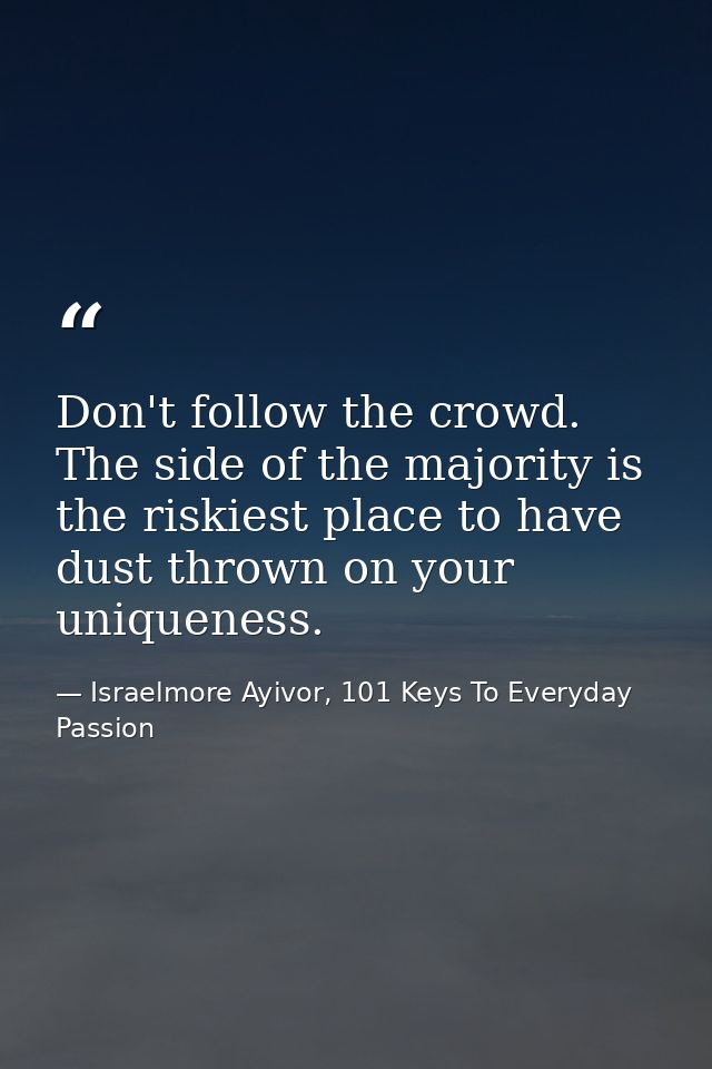 Don't follow the crowd. The side of the majority is the riskiest place to have dust thrown on your uniqueness. — Israelmore Ayivor, 101 Keys To Everyday Passion