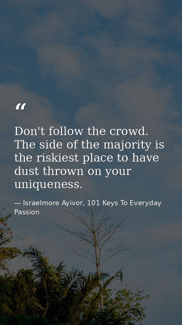 Don't follow the crowd. The side of the majority is the riskiest place to have dust thrown on your uniqueness. — Israelmore Ayivor, 101 Keys To Everyday Passion