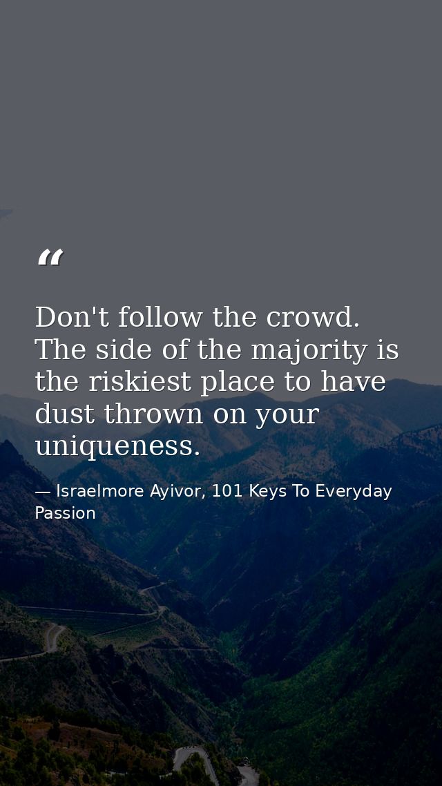 Don't follow the crowd. The side of the majority is the riskiest place to have dust thrown on your uniqueness. — Israelmore Ayivor, 101 Keys To Everyday Passion
