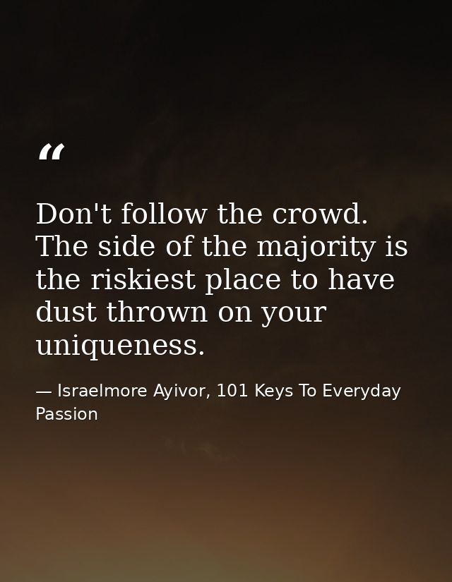 Don't follow the crowd. The side of the majority is the riskiest place to have dust thrown on your uniqueness. — Israelmore Ayivor, 101 Keys To Everyday Passion