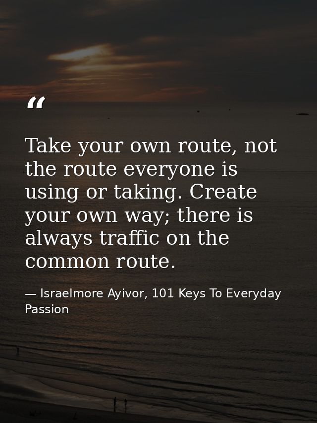 Take your own route, not the route everyone is using or taking. Create your own way; there is always traffic on the comm — Israelmore Ayivor, 101 Keys To Everyday Passion