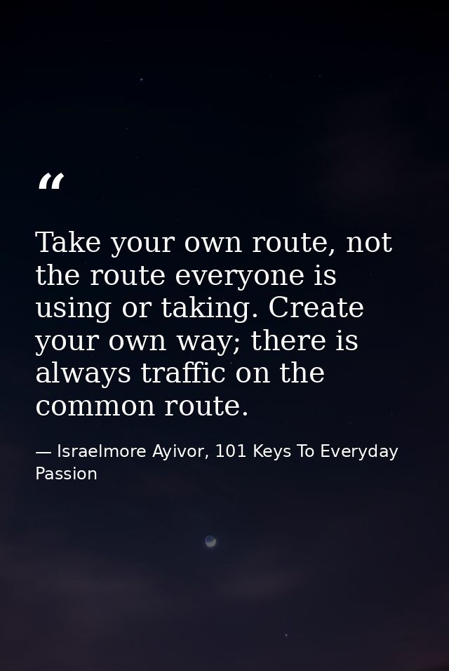 Take your own route, not the route everyone is using or taking. Create your own way; there is always traffic on the comm — Israelmore Ayivor, 101 Keys To Everyday Passion