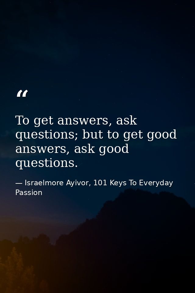 To get answers, ask questions; but to get good answers, ask good questions. — Israelmore Ayivor, 101 Keys To Everyday Passion