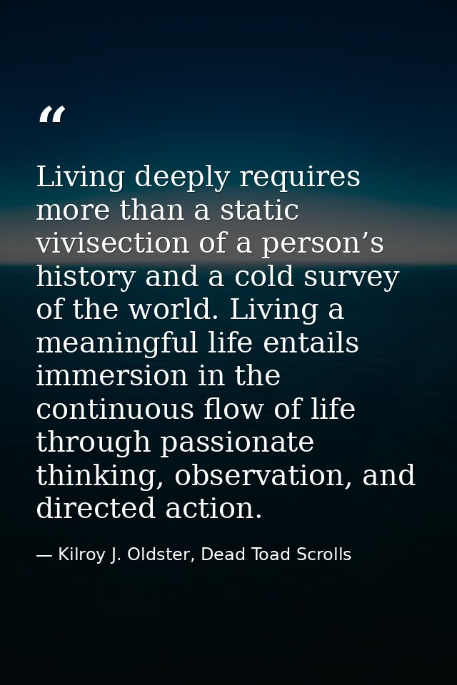 Living deeply requires more than a static vivisection of a person’s history and a cold survey of the world. Living a mea — Kilroy J. Oldster, Dead Toad Scrolls