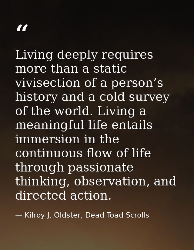 Living deeply requires more than a static vivisection of a person’s history and a cold survey of the world. Living a mea — Kilroy J. Oldster, Dead Toad Scrolls