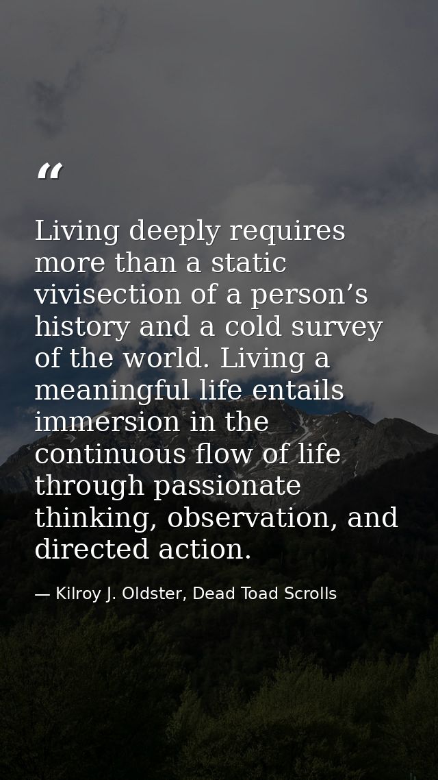 Living deeply requires more than a static vivisection of a person’s history and a cold survey of the world. Living a mea — Kilroy J. Oldster, Dead Toad Scrolls