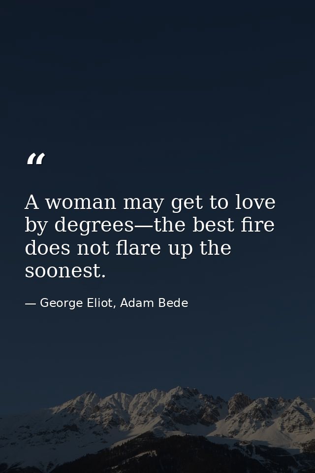 A woman may get to love by degrees—the best fire does not flare up the soonest. — George Eliot, Adam Bede