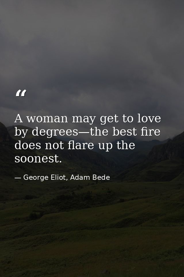 A woman may get to love by degrees—the best fire does not flare up the soonest. — George Eliot, Adam Bede