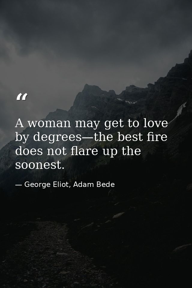 A woman may get to love by degrees—the best fire does not flare up the soonest. — George Eliot, Adam Bede