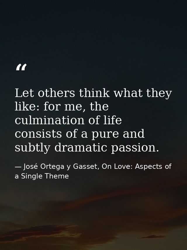 Let others think what they like: for me, the culmination of life consists of a pure and subtly dramatic passion. — José Ortega y Gasset, On Love: Aspects of a Single Theme