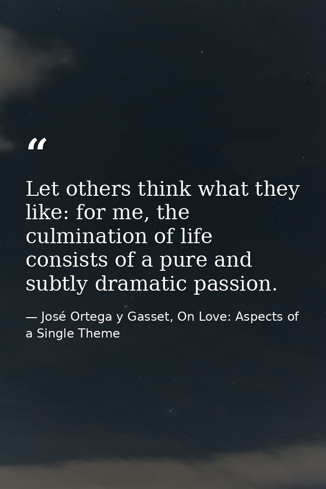 Let others think what they like: for me, the culmination of life consists of a pure and subtly dramatic passion. — José Ortega y Gasset, On Love: Aspects of a Single Theme
