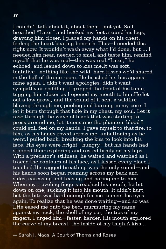I couldn’t talk about it, about them—not yet. So I breathed “Later” and hooked my feet around his legs, drawing him clos — Sarah J. Maas, A Court of Thorns and Roses