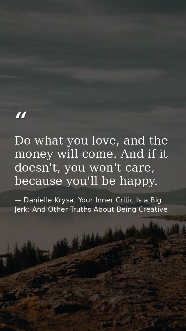 Do what you love, and the money will come. And if it doesn't, you won't care, because you'll be happy. — Danielle Krysa, Your Inner Critic Is a Big Jerk: And Other Truths About Being Creative