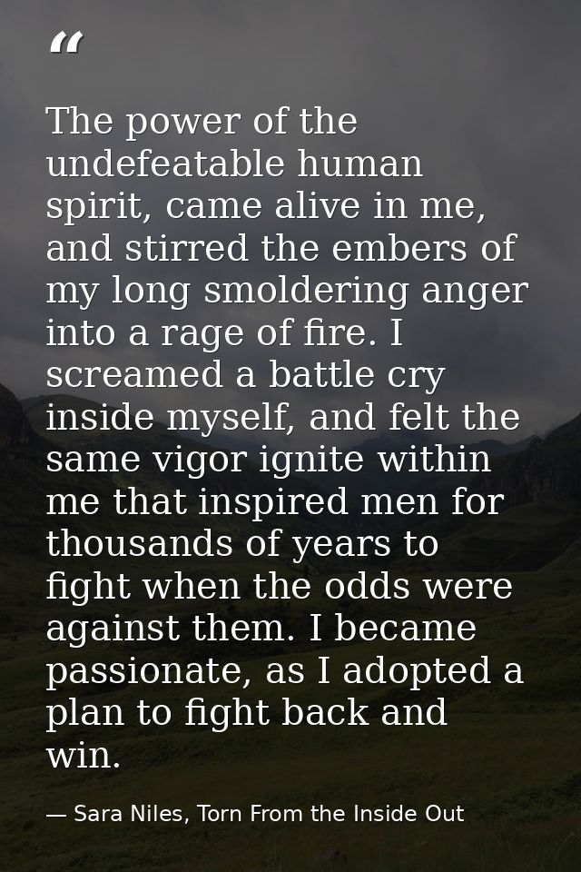 The power of the undefeatable human spirit, came alive in me, and stirred the embers of my long smoldering anger into a  — Sara Niles, Torn From the Inside Out