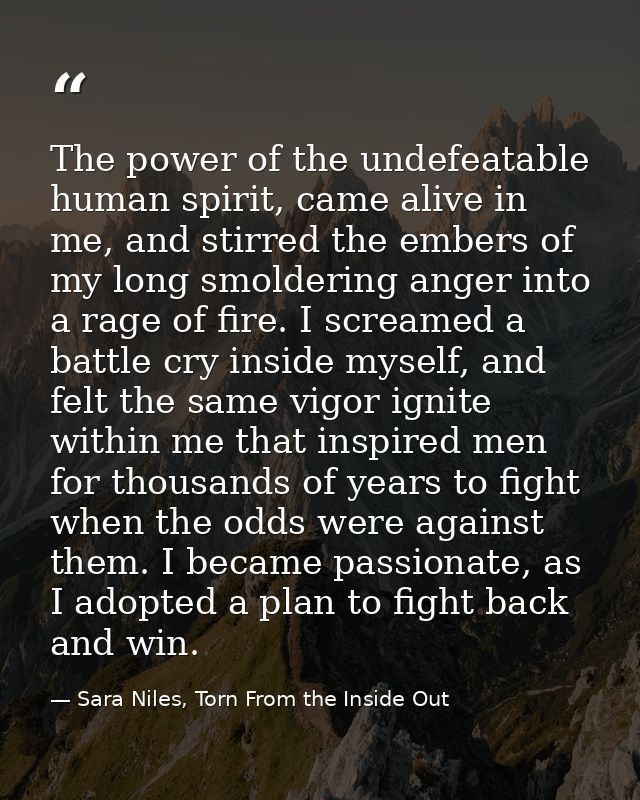 The power of the undefeatable human spirit, came alive in me, and stirred the embers of my long smoldering anger into a  — Sara Niles, Torn From the Inside Out