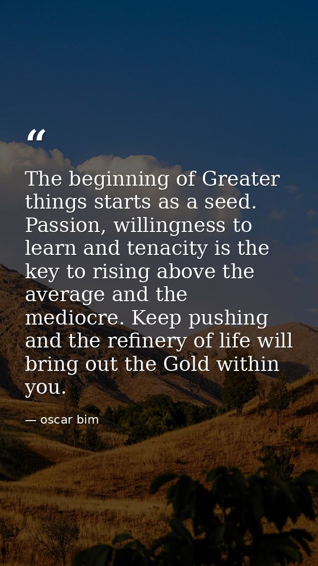 The beginning of Greater things starts as a seed. Passion, willingness to learn and tenacity is the key to rising above  — oscar bim