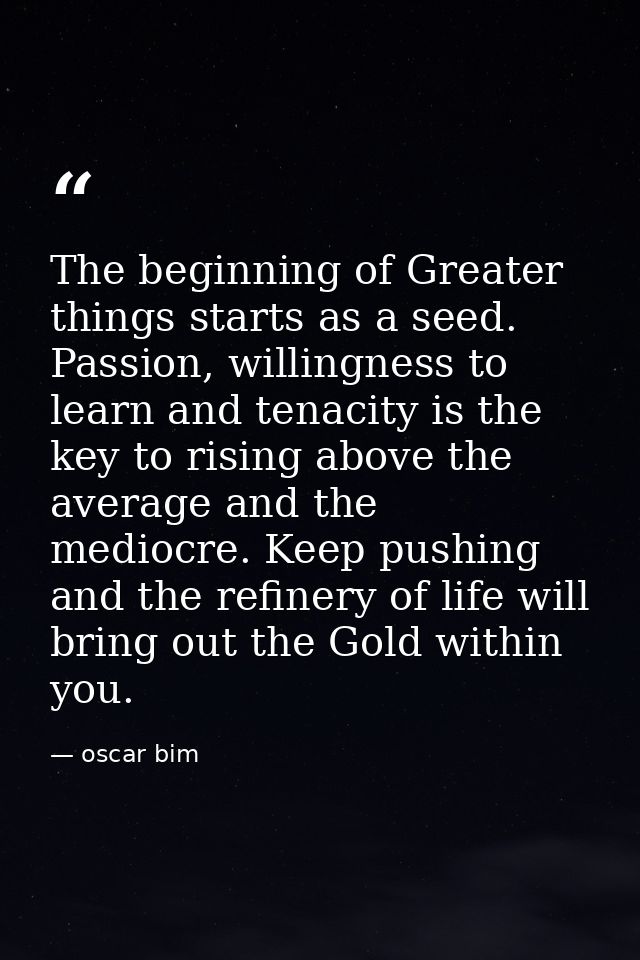 The beginning of Greater things starts as a seed. Passion, willingness to learn and tenacity is the key to rising above  — oscar bim