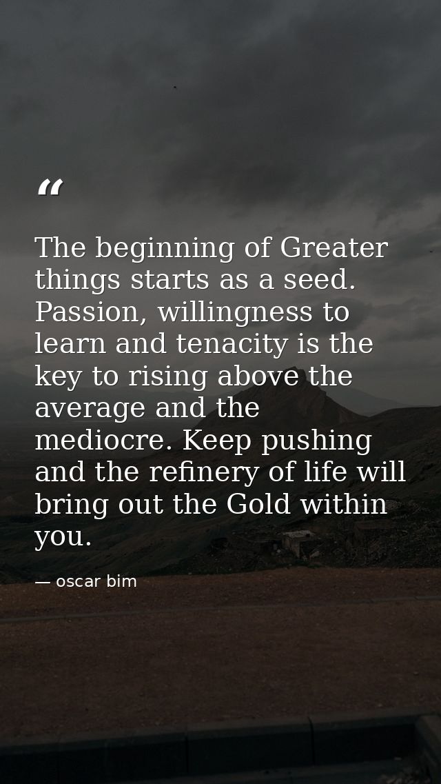 The beginning of Greater things starts as a seed. Passion, willingness to learn and tenacity is the key to rising above  — oscar bim