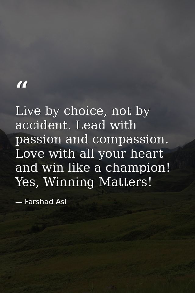 Live by choice, not by accident. Lead with passion and compassion. Love with all your heart and win like a champion! Yes — Farshad Asl