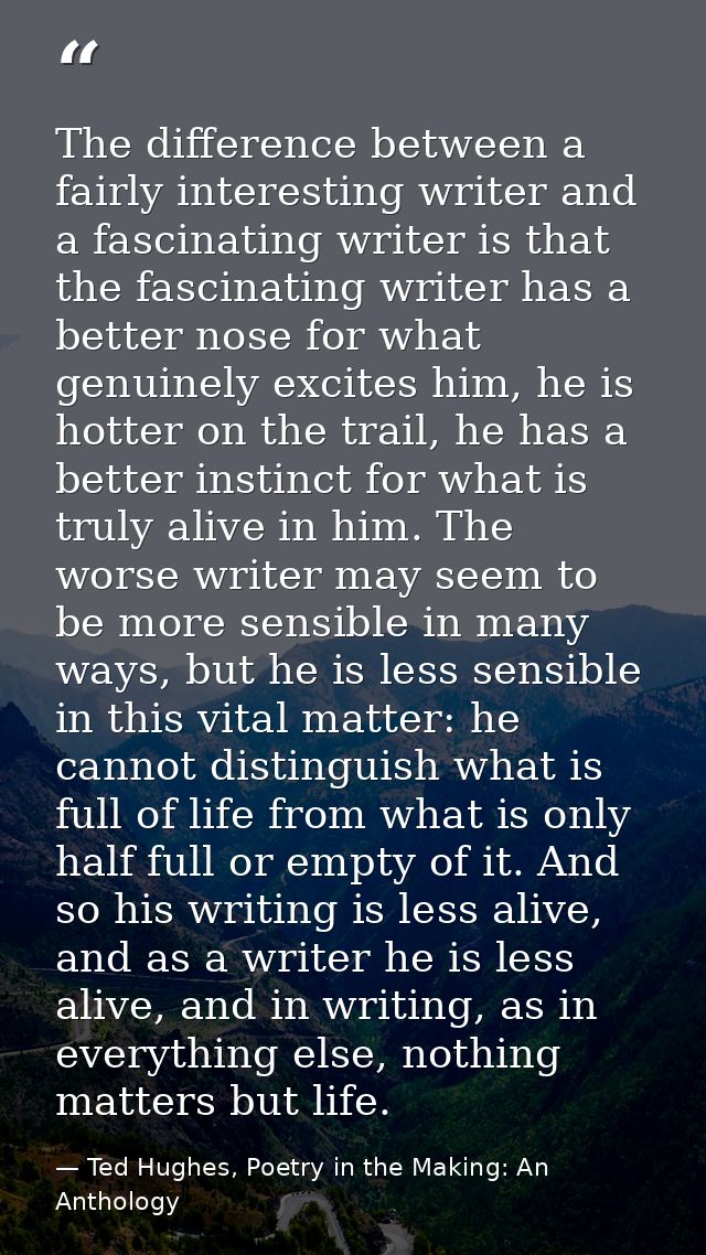 The difference between a fairly interesting writer and a fascinating writer is that the fascinating writer has a better  — Ted Hughes, Poetry in the Making: An Anthology