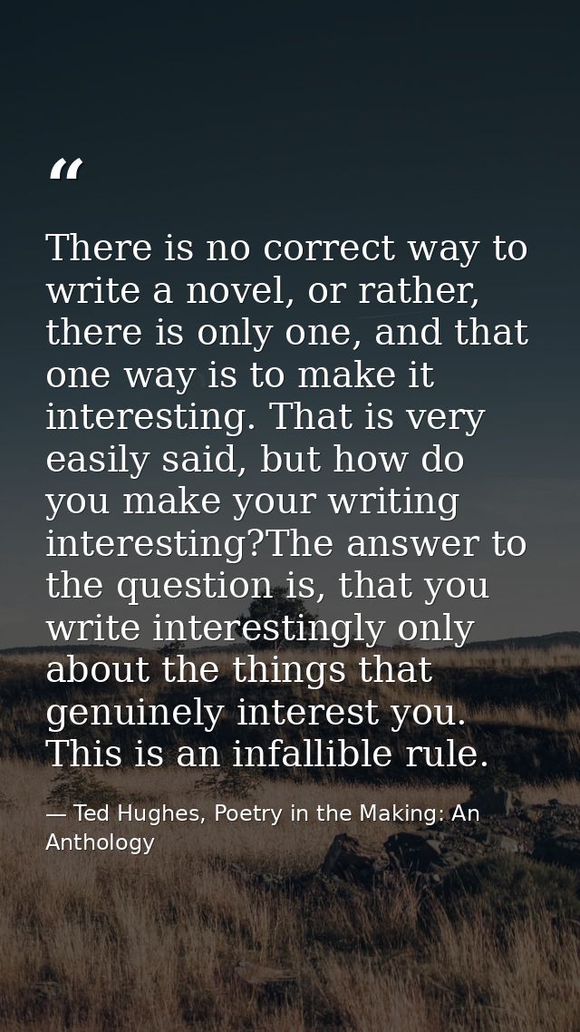 There is no correct way to write a novel, or rather, there is only one, and that one way is to make it interesting. That — Ted Hughes, Poetry in the Making: An Anthology